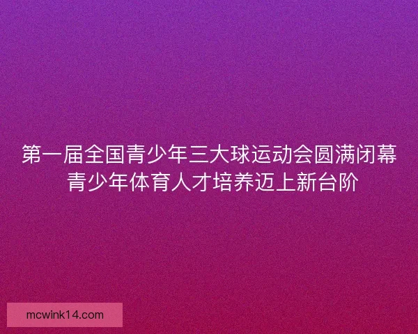 第一届全国青少年三大球运动会圆满闭幕 青少年体育人才培养迈上新台阶